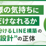 「お客様の気持ちにどれだけなれるか」 成果を分けるLINE構築の“全体設計”の正体